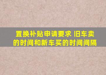 置换补贴申请要求 旧车卖的时间和新车买的时间间隔